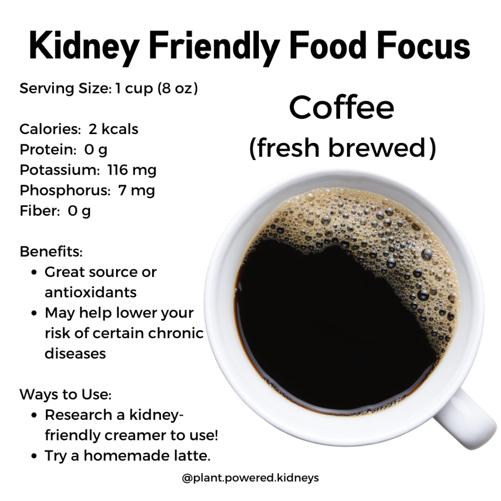 Fresh-brewed coffee is a good coffee for kidney disease. Per 8-oz cup, it has 2 calories, 116 milligrams potassium, 7 milligrams phosphorus. It is a great source of antioxidants and may help lower risk of certain chronic diseases.