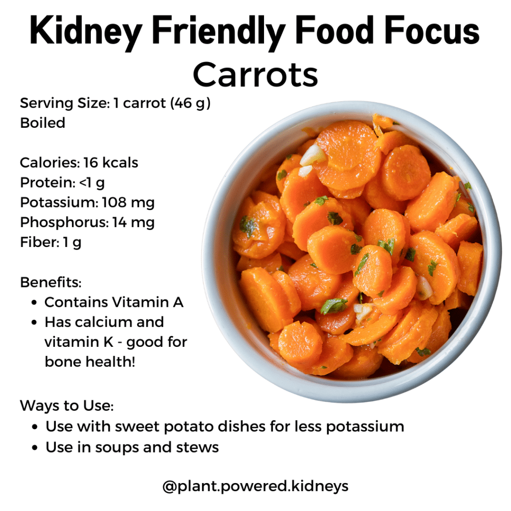 Kidney Friendly Food Focus: Carrot

Serving Size: 1 carrot (46 g)
Boiled

Calories: 16 kcals 
Protein: <1 g
Potassium: 108 mg
Phosphorus: 14 mg
Fiber: 1 g

Benefits: 
Contains Vitamin A
Has calcium and vitamin K - good for bone health!