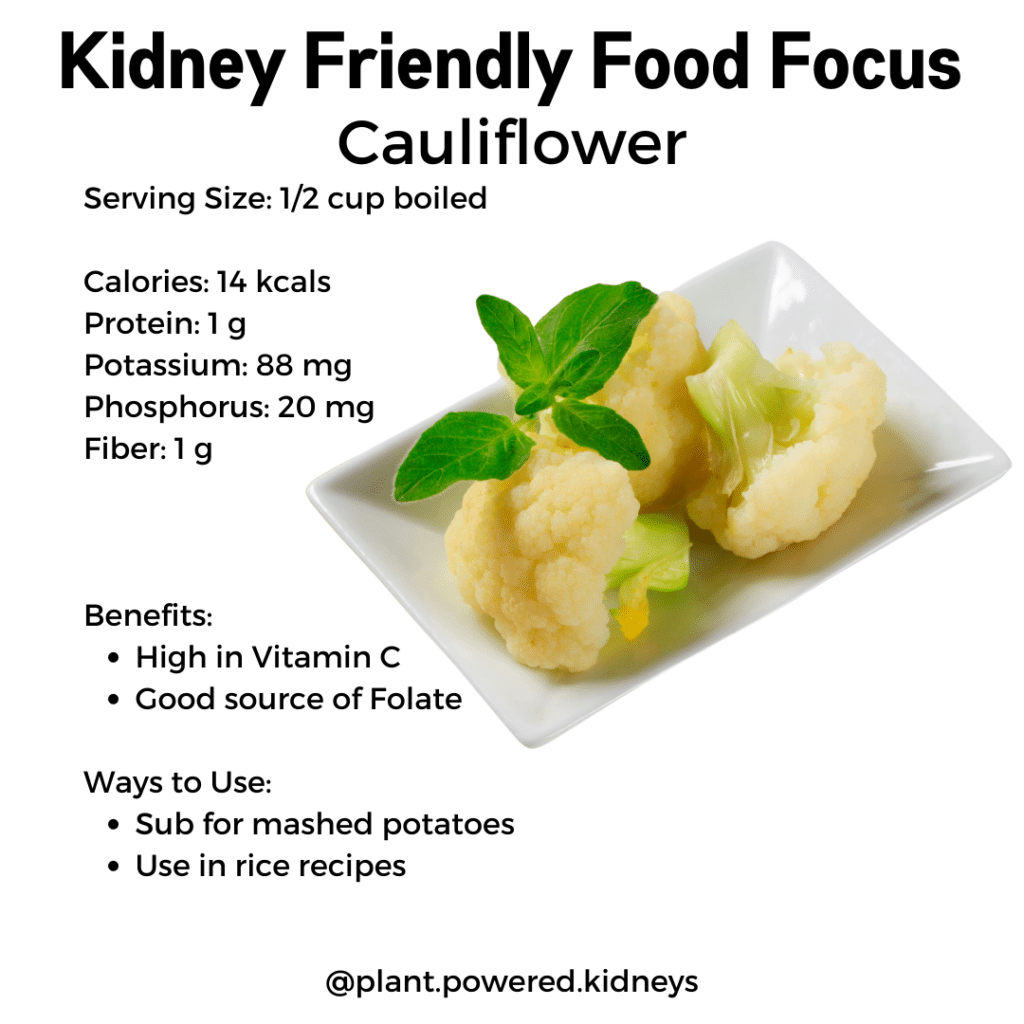 Kidney Friendly Food Focus: Cauliflower

Serving Size: 1/2 cup boiled

Calories: 14 kcals
Protein: 1 g
Potassium: 88 mg
Phosphorus: 20 mg
Fiber: 1 g



Benefits: 
High in Vitamin C 
Good source of Folate

Ways to Use:
Sub for mashed potatoes
Use in rice recipes