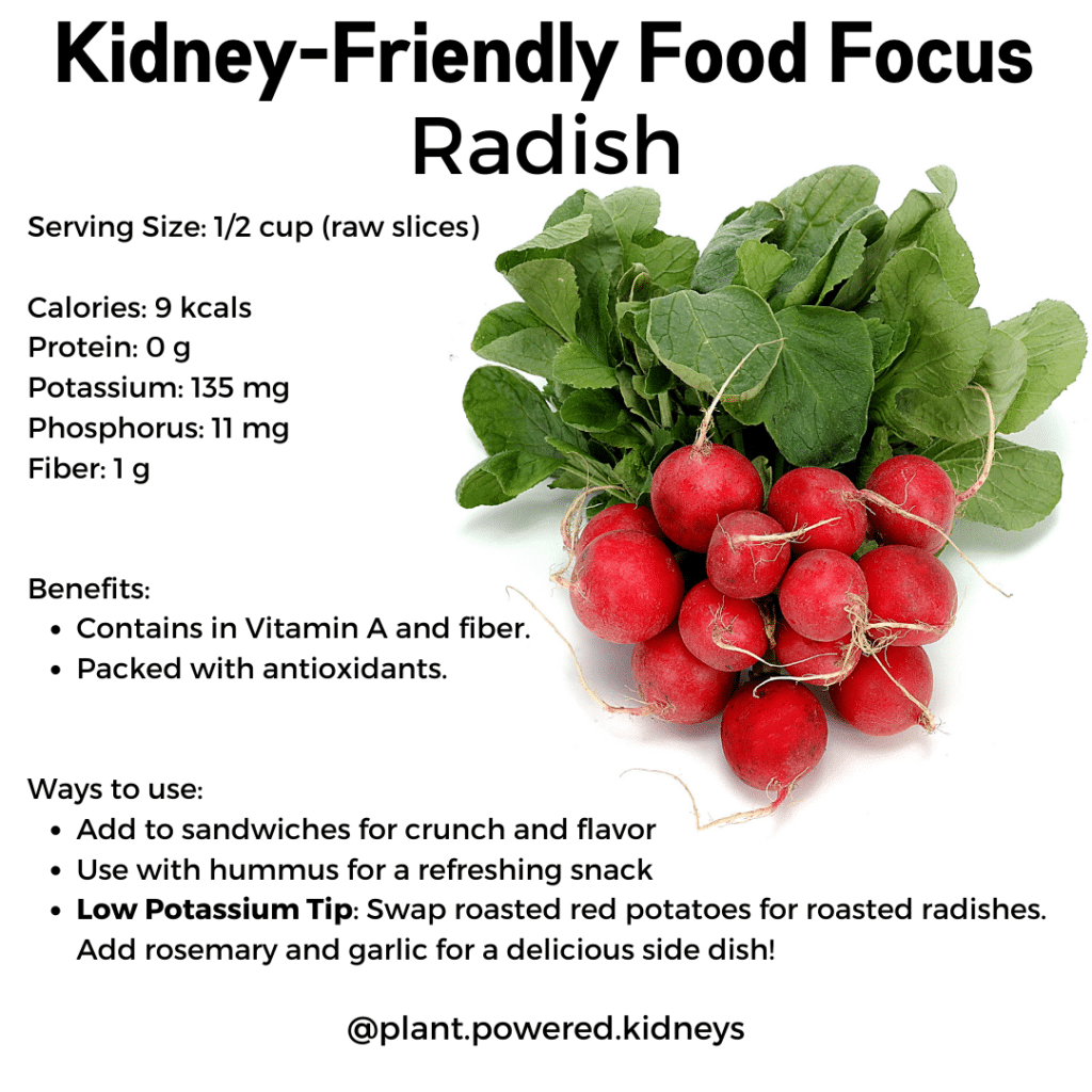 Kidney Friendly Food Focus: Radish
Serving Size: 1/2 cup (raw slices) 

Calories: 9 kcals
Protein: 0 g 
Potassium: 135 mg
Phosphorus: 11 mg
Fiber: 1 g


Benefits: 
Contains in Vitamin A and fiber.
Packed with antioxidants. 


Ways to use:
Add to sandwiches for crunch and flavor
Use with hummus for a refreshing snack
Low Potassium Tip: Swap roasted red potatoes for roasted radishes. Add rosemary and garlic for a delicious side dish!