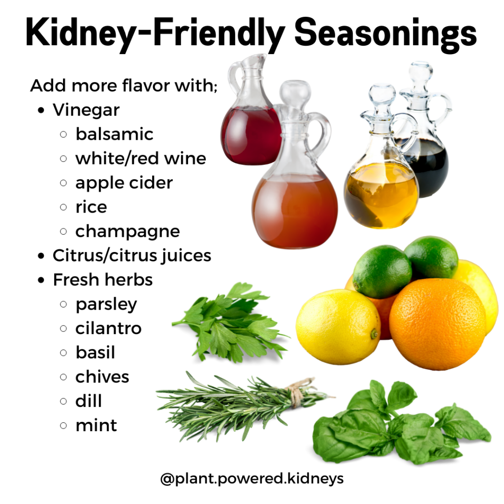 Kidney-friendly seasonings as alternative to salt for kidney patients.
Add more flavor with vinegars like:
- balsamic
- white/red wine
- apple cider
- rice
- champagne
Use citrus and citrus juices
Use fresh herbs like
- parsley
-cilantro
-basil
-chives
-dill
-mint
