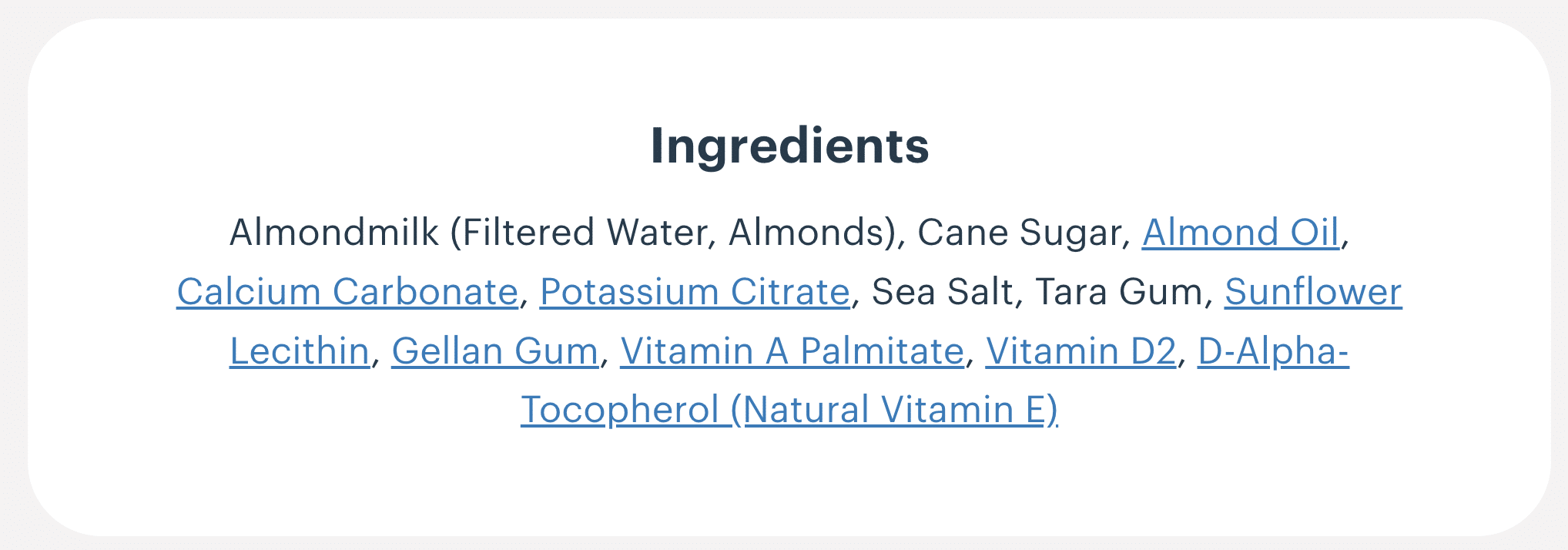 Ingredient list of a fortified almond milk: Almondmilk (filtered water, almonds), cane sugar, almond oil, calcium carbonate, potassium citrate, sea salt, tara gum, sunflower lecithin, gellan gum, vitamin A palmitate, vitamin D2, D-alpha-tocopherol (natural vitamin E)